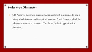 Series type Ohmmeter
● A D’Arsonval movement is connected in series with a resistance R1 and a
battery which is connected to a pair of terminals A and B, across which the
unknown resistance is connected. This forms the basic type of series
ohmmeter.
 