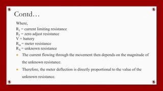Contd…
Where,
R1 = current limiting resistance
R2 = zero adjust resistance
V = battery
Rm = meter resistance
RX = unknown resistance
● The current flowing through the movement then depends on the magnitude of
the unknown resistance.
● Therefore, the meter deflection is directly proportional to the value of the
unknown resistance.
 