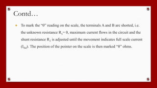 Contd…
● To mark the “0” reading on the scale, the terminals A and B are shorted, i.e.
the unknown resistance Rx= 0, maximum current flows in the circuit and the
shunt resistance R2 is adjusted until the movement indicates full scale current
(Ifsd). The position of the pointer on the scale is then marked “0” ohms.
 