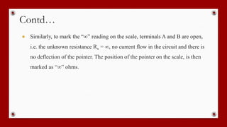 Contd…
● Similarly, to mark the “∞” reading on the scale, terminals A and B are open,
i.e. the unknown resistance Rx = ∞, no current flow in the circuit and there is
no deflection of the pointer. The position of the pointer on the scale, is then
marked as “∞” ohms.
 