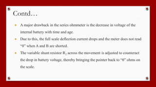 Contd…
● A major drawback in the series ohmmeter is the decrease in voltage of the
internal battery with time and age.
● Due to this, the full scale deflection current drops and the meter does not read
“0” when A and B are shorted.
● The variable shunt resistor R2 across the movement is adjusted to counteract
the drop in battery voltage, thereby bringing the pointer back to “0” ohms on
the scale.
 