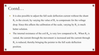 Contd…
● It is also possible to adjust the full scale deflection current without the shunt
R2 in the circuit, by varying the value of R1 to compensate for the voltage
drop. Since this affects the calibration of the scale, varying by R2 is much
better solution.
● The internal resistance of the coil Rm is very low compared to R1. When R2 is
varied, the current through the movement is increased and the current through
R2 is reduced, thereby bringing the pointer to the full scale deflection
position.
 