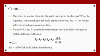 Contd…
● Therefore, in a series ohmmeter the scale marking on the dial, has “0” on the
right side, corresponding to full scale deflection current, and “∞” on the left
side corresponding to no current flow.
● Values of R1 and R2 can be determined from the value of Rx which gives
half the full scale deflection.
Where,
Rh = half of full scale deflection resistance.
●
 