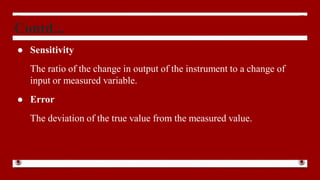 Contd...
● Sensitivity
The ratio of the change in output of the instrument to a change of
input or measured variable.
● Error
The deviation of the true value from the measured value.
 