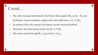 Contd…
● The total resistance presented to the battery then equals 2Rh, as Rx = Rh and
the battery current needed to supply half scale deflection is Ih=V/2Rh..
● To produce full scale current, the battery current must be doubled.
● Therefore, the total current of the circuit, It=V/Rh
● The shunt current through R2 is given by I2=It-Ifsd
 