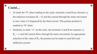 Contd…
● To mark the “0” ohms reading on the scale, terminals A and B are shorted, i.e.
the unknown resistance Rx = 0, and the current through the meter movement
is zero, since it is bypassed by the short-circuit. This pointer position is
marked as “0” ohms.
● Similarly, to mark “∞” on the scale, the terminals A and B are opened, i.e.
Rx = ∞ and full current flows through the meter movement; by appropriate
selection of the value of R1, the pointer can be made to read full scale
deflection current.
 