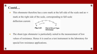 Contd…
● This ohmmeter therefore has a zero mark at the left side of the scale and an ∞
mark at the right side of the scale, corresponding to full scale
deflection current.
● The shunt type ohmmeter is particularly suited to the measurement of low
values of resistance. Hence it is used as a test instrument in the laboratory for
special low resistance applications.
 
