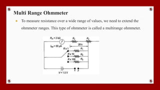 Multi Range Ohmmeter
● To measure resistance over a wide range of values, we need to extend the
ohmmeter ranges. This type of ohmmeter is called a multirange ohmmeter.
 