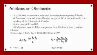 Problems on Ohmmeter
1. A 100Ω basic movement is to be used as an ohmmeter requiring full scale
deflection of 1mA and internal battery voltage of 3V. A half scale deflection
marking of 1KΩ is required. Calculate
(i) the value of R1 and R2
(ii) Maximum value of R2 to compensate for a 3% drop in battery voltage.
Solution:
(i) Given, Im = 1mA, Rm = 100Ω, Rh=1KΩ, V=3V
R1 = 966.7 Ω R2= 50 Ω
 