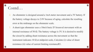 Contd…
2. An ohmmeter is designed around a 1mA meter movement and a 3V battery. If
the battery voltage decays to 2.8V because of aging, calculate the resulting
error at the midrange on the ohmmeter scale.
3. A shunt type ohmmeter uses a 10mA basic D’Arsonval movement with an
internal resistance of 50 Ω. The battery voltage is 3V. It is desired to modify
the circuit by adding shunt resistance across the movement so that the
instrument indicates 10 Ω at midpoint scale, Calculate (i) value of shunt
resistance (ii) value of current limiting resistanceR1.
 