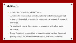 Multimeter
● A multimeter is basically a PMMC meter.
● A multimeter consists of an ammeter, voltmeter and ohmmeter combined,
with a function switch to connect the appropriate circuit to the D’Arsonval
movement.
● To measure dc current the meter acts as an ammeter with a low series
resistance.
● Range changing is accomplished by shunts in such a way that the current
passing through the meter does not exceed the maximum rated value.
 