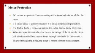 Meter Protection
● DC meters are protected by connecting one or two diodes in parallel to the
meter.
● If a single diode is connected across it is called single diode protection.
● If a double diode is connected across it is called double diode protection.
● When the input increases beyond the cut in voltage of the diode, the diode
will conduct and all the current flows through the diode. As the current is
diverted through the diode, the meter is protected from excess current.
 
