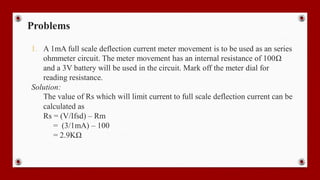 Problems
1. A 1mA full scale deflection current meter movement is to be used as an series
ohmmeter circuit. The meter movement has an internal resistance of 100Ω
and a 3V battery will be used in the circuit. Mark off the meter dial for
reading resistance.
Solution:
The value of Rs which will limit current to full scale deflection current can be
calculated as
Rs = (V/Ifsd) – Rm
= (3/1mA) – 100
= 2.9KΩ
 