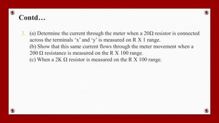 Contd…
2. (a) Determine the current through the meter when a 20Ω resistor is connected
across the terminals ‘x’ and ‘y’ is measured on R X 1 range.
(b) Show that this same current flows through the meter movement when a
200 Ω resistance is measured on the R X 100 range.
(c) When a 2K Ω resistor is measured on the R X 100 range.
 