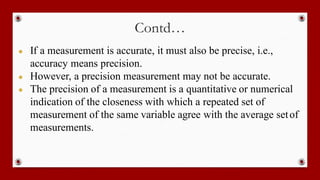 Contd…
● If a measurement is accurate, it must also be precise, i.e.,
accuracy means precision.
● However, a precision measurement may not be accurate.
● The precision of a measurement is a quantitative or numerical
indication of the closeness with which a repeated set of
measurement of the same variable agree with the average setof
measurements.
 