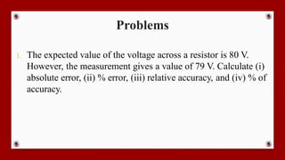 Problems
1. The expected value of the voltage across a resistor is 80 V.
However, the measurement gives a value of 79 V. Calculate (i)
absolute error, (ii) % error, (iii) relative accuracy, and (iv) % of
accuracy.
 