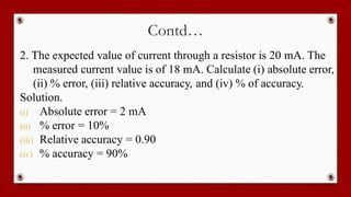 Contd…
2. The expected value of current through a resistor is 20 mA. The
measured current value is of 18 mA. Calculate (i) absolute error,
(ii) % error, (iii) relative accuracy, and (iv) % of accuracy.
Solution.
(i) Absolute error = 2 mA
(ii) % error = 10%
(iii) Relative accuracy = 0.90
(iv) % accuracy = 90%
 