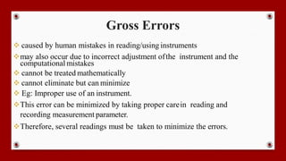 Gross Errors
 caused by human mistakes in reading/using instruments
may also occur due to incorrect adjustment ofthe instrument and the
computational mistakes
 cannot be treated mathematically
 cannot eliminate but can minimize
 Eg: Improper use of an instrument.
This error can be minimized by taking proper carein reading and
recording measurement parameter.
Therefore, several readings must be taken to minimize the errors.
 