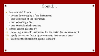 Contd…
● Instrumental Errors
- occurs due to aging of the instrument
- due to misuse of the instrument
- due to loading effect
- due to mechanical structure
● Errors can be avoided by
(i) selecting a suitable instrument for theparticular measurement
(ii) apply correction factor by determining instrumental error
(iii) calibrate the instrument againststandard
 