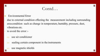 Contd…
● Environmental Error
- due to external condition effecting the measurement including surrounding
areacondition such as change in temperature,humidity, pressure, dust,
vibrations etc.
- to avoid the error:-
(a) use air conditioner
(b) sealing certain component in theinstruments
(c) use magnetic shields
 