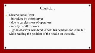 Contd…
● Observational Error
- introduce by the observer
- due to carelessness of operators
- mostly parallex errors
- Eg: an observer who tend to hold his head too far tothe left
while reading the position of the needle on thescale.
 