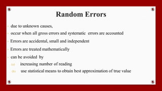 Random Errors
- due to unknown causes,
- occur when all gross errors and systematic errors are accounted
- Errors are accidental, small and independent
- Errors are treated mathematically
- can be avoided by
(a) increasing number of reading
(b) use statistical means to obtain best approximation of true value
 