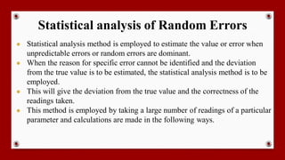 Statistical analysis of Random Errors
● Statistical analysis method is employed to estimate the value or error when
unpredictable errors or random errors are dominant.
● When the reason for specific error cannot be identified and the deviation
from the true value is to be estimated, the statistical analysis method is to be
employed.
● This will give the deviation from the true value and the correctness of the
readings taken.
● This method is employed by taking a large number of readings of a particular
parameter and calculations are made in the following ways.
 