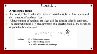 Contd…
1. Arithmetic mean
● The most probable value of a measured variable is the arithmetic mean of
the number of readings taken.
● A large number of readings are taken and the average value is computed.
● The arithmetic mean of n measurements at a specific count of the variable x
is given by the expression
 