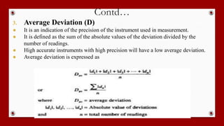 Contd…
3. Average Deviation (D)
● It is an indication of the precision of the instrument used in measurement.
● It is defined as the sum of the absolute values of the deviation divided by the
number of readings.
● High accurate instruments with high precision will have a low average deviation.
● Average deviation is expressed as
 