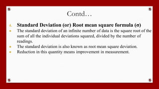 Contd…
4. Standard Deviation (or) Root mean square formula (σ)
● The standard deviation of an infinite number of data is the square root of the
sum of all the individual deviations squared, divided by the number of
readings.
● The standard deviation is also known as root mean square deviation.
● Reduction in this quantity means improvement in measurement.
 
