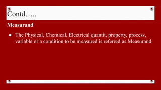 Contd…..
Measurand
● The Physical, Chemical, Electrical quantit, property, process,
variable or a condition to be measured is referred as Measurand.
 