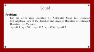 Contd…
Problem
1. For the given data, calculate (i) Arithmetic Mean (ii) Deviation
(iii) Algebraic sum of the deviation (iv) Average Deviation (v) Standard
Deviation (vi) Variance.
x1 = 49.7 , x2 = 50.1 , x3 = 50.2 , x4 = 49.6 , x5 = 49.7 .
 