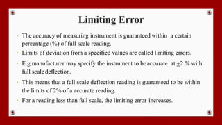 Limiting Error
• The accuracy of measuring instrument is guaranteed within a certain
percentage (%) of full scale reading.
• Limits of deviation from a specified values are called limiting errors.
• E.g manufacturer may specify the instrument to beaccurate at +2 % with
full scale deflection.
• This means that a full scale deflection reading is guaranteed to be within
the limits of 2% of a accurate reading.
• For a reading less than full scale, the limiting error increases.
 