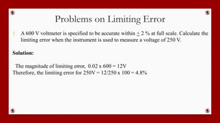 Problems on Limiting Error
1. A 600 V voltmeter is specified to be accurate within + 2 % at full scale. Calculate the
limiting error when the instrument is used to measure a voltage of 250 V.
Solution:
The magnitude of limiting error, 0.02 x 600 = 12V
Therefore, the limiting error for 250V = 12/250 x 100 = 4.8%
 
