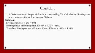 Contd…
2. A 500 mA ammeter is specified to be accurate with + 2%. Calculate the limiting error
when instrument is used to measure 300 mA.
Solution:
Given accuracy of + 2% = 0.02
The magnitude of limiting error, 500 mA x 0.02 = 10 mA
Therefore, limiting error at 300 mA = 10mA/ 300mA x 100 % = 3.33%
 