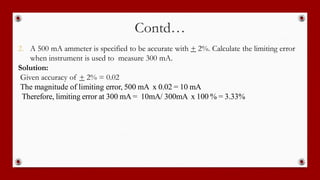 Contd…
2. A 500 mA ammeter is specified to be accurate with + 2%. Calculate the limiting error
when instrument is used to measure 300 mA.
Solution:
Given accuracy of + 2% = 0.02
The magnitude of limiting error, 500 mA x 0.02 = 10 mA
Therefore, limiting error at 300 mA = 10mA/ 300mA x 100 % = 3.33%
 