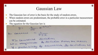 Gaussian Law
● The Gaussian law of error is the basis for the study of random errors.
● When random errors are predominant, the probable error in a particular measurement
can be estimated.
● The equation for the Gaussian law is
 