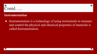 Contd…..
Instrumentation
● Instrumentation is a technology of using instruments to measure
and control the physical and chemical properties of materials is
called Instrumentation.
 