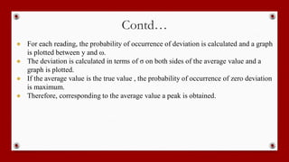 Contd…
● For each reading, the probability of occurrence of deviation is calculated and a graph
is plotted between y and ω.
● The deviation is calculated in terms of σ on both sides of the average value and a
graph is plotted.
● If the average value is the true value , the probability of occurrence of zero deviation
is maximum.
● Therefore, corresponding to the average value a peak is obtained.
 