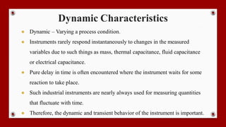 Dynamic Characteristics
● Dynamic – Varying a process condition.
● Instruments rarely respond instantaneously to changes in the measured
variables due to such things as mass, thermal capacitance, fluid capacitance
or electrical capacitance.
● Pure delay in time is often encountered where the instrument waits for some
reaction to take place.
● Such industrial instruments are nearly always used for measuring quantities
that fluctuate with time.
● Therefore, the dynamic and transient behavior of the instrument is important.
 