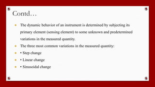 Contd…
● The dynamic behavior of an instrument is determined by subjecting its
primary element (sensing element) to some unknown and predetermined
variations in the measured quantity.
● The three most common variations in the measured quantity:
● • Step change
● • Linear change
● • Sinusoidal change
 
