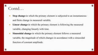 Contd…
● Step change-in which the primary element is subjected to an instantaneous
and finite change in measured variable.
● Linear change-in which the primary element is following the measured
variable, changing linearly with time.
● Sinusoidal change-in which the primary element follows a measured
variable, the magnitude of which changes in accordance with a sinusoidal
function of constant amplitude.
 