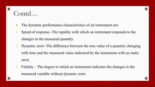 Contd…
● The dynamic performance characteristics of an instrument are:
1. Speed of response -The rapidity with which an instrument responds to the
changes in the measured quantity.
2. Dynamic error -The difference between the true value of a quantity changing
with time and the measured value indicated by the instrument with no static
error.
3. Fidelity – The degree to which an instrument indicates the changes in the
measured variable without dynamic error.
 