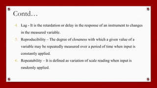 Contd…
4. Lag - It is the retardation or delay in the response of an instrument to changes
in the measured variable.
5. Reproducibility – The degree of closeness with which a given value of a
variable may be repeatedly measured over a period of time when input is
constantly applied.
6. Repeatability – It is defined as variation of scale reading when input is
randomly applied.
 