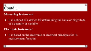 Contd…..
Measuring Instrument
● It is defined as a device for determining the value or magnitude
of a quantity or variable.
Electronic Instrument
● It is based on the electronic or electrical principles for its
measurement function.
 