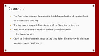 Contd…
● For Zero order systems, the output is faithful reproduction of input without
ant distortion or time lag.
● The instrument output follows input with no distortion or time lag.
● Zero order instruments provides perfect dynamic response.
Eg. Potentiometer
● Order of the instrument is based on the time delay, if time delay is minimum
means zero order instrument.
 