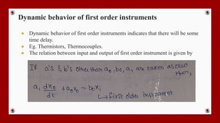 Dynamic behavior of first order instruments
● Dynamic behavior of first order instruments indicates that there will be some
time delay.
● Eg. Thermistors, Thermocouples.
● The relation between input and output of first order instrument is given by
 