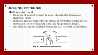 Measuring Instruments
Basic meter movement
● The action of the most common dc meter is based on the fundamental
principle of motor.
● The motor action is produced by the amount of current flowing through the
moving coil, which is positioned in the field of a permanent magnet.
● This basic moving coil system is often called as D’Arsonval Galvanometer.
 