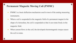 Permanent Magnetic Moving Coil (PMMC)
● PMMC is a basic deflection mechanism used in most of the analog measuring
instruments.
● When a coil is suspended in the magnetic field of a permanent magnet in the
shape of a horseshoe, the coil is suspended so that it can rotate freely in the
magnetic field.
● When current flows in the coil, the developed electromagnetic torque causes
the coil to rotate.
 