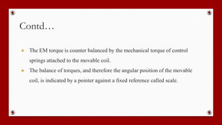 Contd…
● The EM torque is counter balanced by the mechanical torque of control
springs attached to the movable coil.
● The balance of torques, and therefore the angular position of the movable
coil, is indicated by a pointer against a fixed reference called scale.
 
